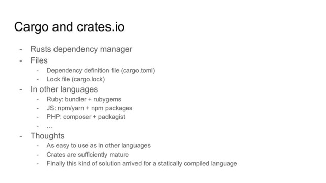 Cargo and crates.io
- Rusts dependency manager
- Files
- Dependency definition file (cargo.toml)
- Lock file (cargo.lock)
- In other languages
- Ruby: bundler + rubygems
- JS: npm/yarn + npm packages
- PHP: composer + packagist
- …
- Thoughts
- As easy to use as in other languages
- Crates are sufficiently mature
- Finally this kind of solution arrived for a statically compiled language
