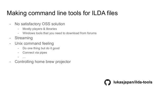 Making command line tools for ILDA files
- No satisfactory OSS solution
- Mostly players & libraries
- Windows tools that you need to download from forums
- Streaming
- Unix command feeling
- Do one thing but do it good
- Connect via pipes
- …
- Controlling home brew projector
lukasjapan/ilda-tools
