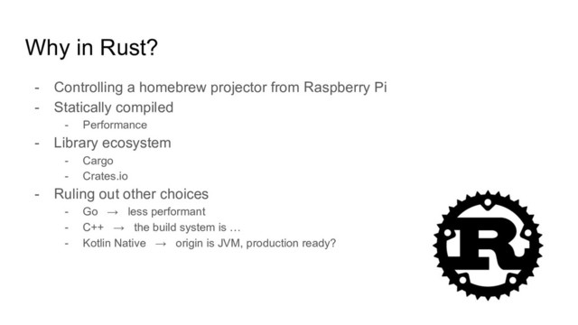 Why in Rust?
- Controlling a homebrew projector from Raspberry Pi
- Statically compiled
- Performance
- Library ecosystem
- Cargo
- Crates.io
- Ruling out other choices
- Go → less performant
- C++ → the build system is …
- Kotlin Native → origin is JVM, production ready?
