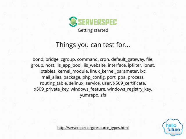 Things you can test for…
Getting started
bond, bridge, cgroup, command, cron, default_gateway, ﬁle,
group, host, iis_app_pool, iis_website, interface, ipﬁlter, ipnat,
iptables, kernel_module, linux_kernel_parameter, lxc,
mail_alias, package, php_conﬁg, port, ppa, process,
routing_table, selinux, service, user, x509_certiﬁcate,
x509_private_key, windows_feature, windows_registry_key,
yumrepo, zfs
http://serverspec.org/resource_types.html
