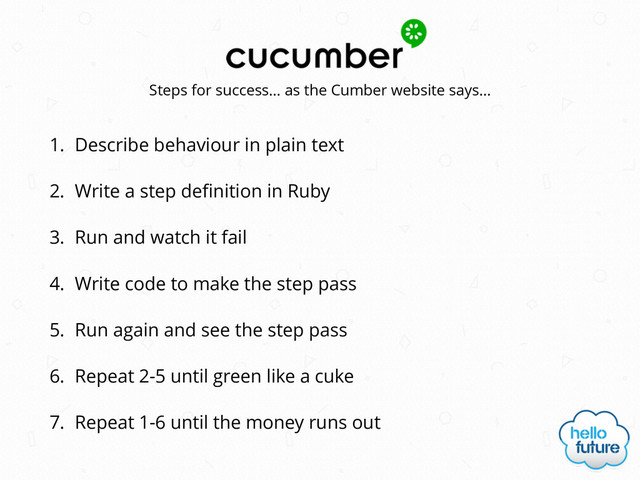 1. Describe behaviour in plain text
2. Write a step deﬁnition in Ruby
3. Run and watch it fail
4. Write code to make the step pass
5. Run again and see the step pass
6. Repeat 2-5 until green like a cuke
7. Repeat 1-6 until the money runs out
Steps for success… as the Cumber website says…
