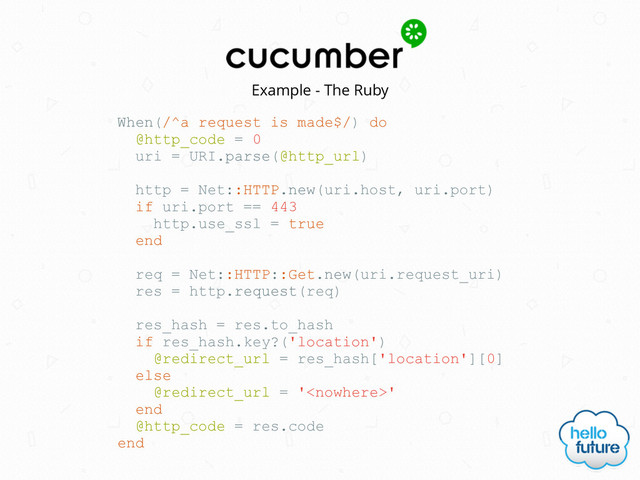 Example - The Ruby
When(/^a request is made$/) do
@http_code = 0
uri = URI.parse(@http_url)
http = Net::HTTP.new(uri.host, uri.port)
if uri.port == 443
http.use_ssl = true
end
req = Net::HTTP::Get.new(uri.request_uri)
res = http.request(req)
res_hash = res.to_hash
if res_hash.key?('location')
@redirect_url = res_hash['location'][0]
else
@redirect_url = ''
end
@http_code = res.code
end
