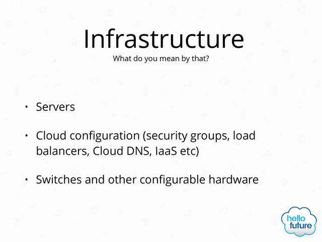 Infrastructure
• Servers
• Cloud conﬁguration (security groups, load
balancers, Cloud DNS, IaaS etc)
• Switches and other conﬁgurable hardware
What do you mean by that?
