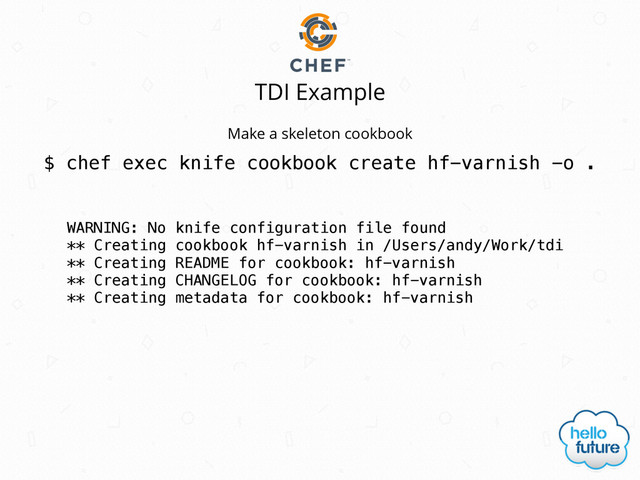 TDI Example
$ chef exec knife cookbook create hf-varnish -o .
Make a skeleton cookbook
WARNING: No knife configuration file found
** Creating cookbook hf-varnish in /Users/andy/Work/tdi
** Creating README for cookbook: hf-varnish
** Creating CHANGELOG for cookbook: hf-varnish
** Creating metadata for cookbook: hf-varnish
