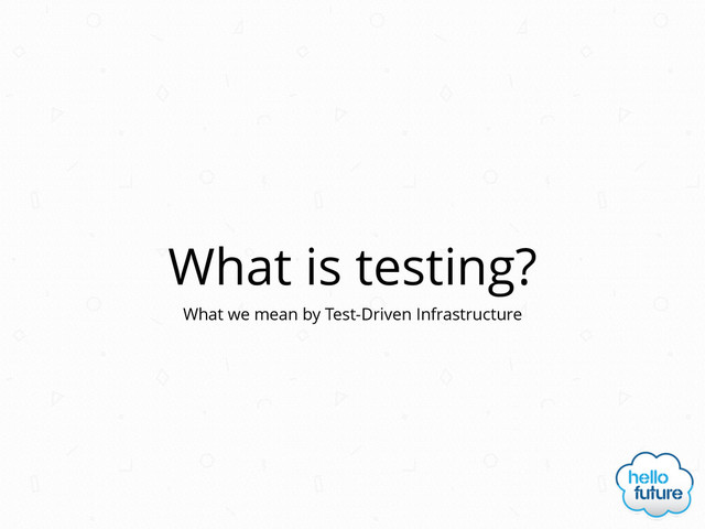 What is testing?
What we mean by Test-Driven Infrastructure
