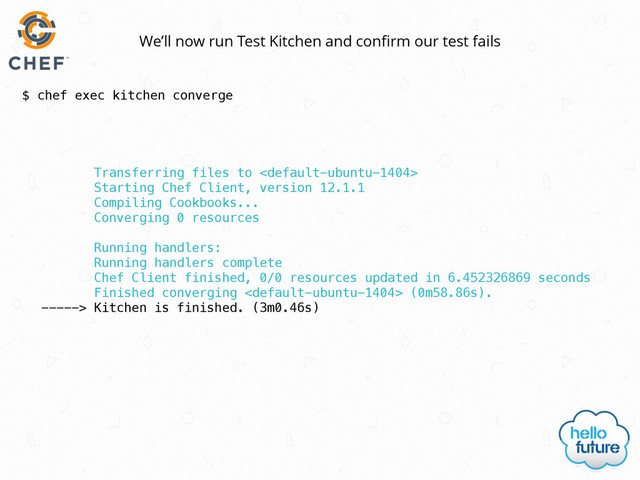 $ chef exec kitchen converge
We’ll now run Test Kitchen and conﬁrm our test fails
Transferring files to 
Starting Chef Client, version 12.1.1
Compiling Cookbooks...
Converging 0 resources
Running handlers:
Running handlers complete
Chef Client finished, 0/0 resources updated in 6.452326869 seconds
Finished converging  (0m58.86s).
-----> Kitchen is finished. (3m0.46s)

