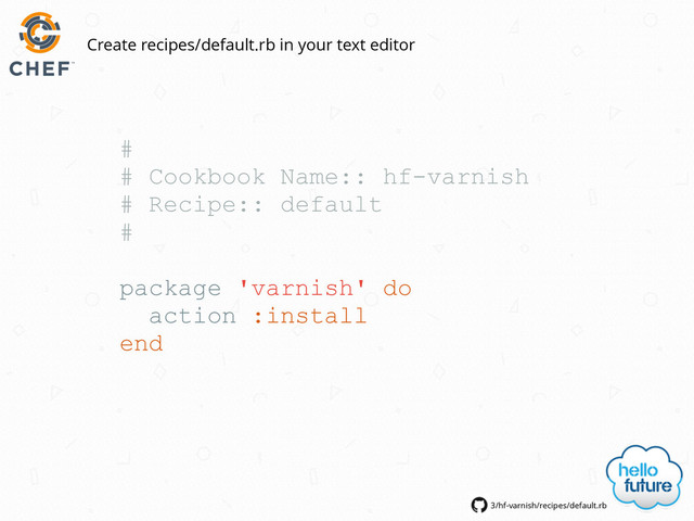 #
# Cookbook Name:: hf-varnish
# Recipe:: default
#
package 'varnish' do
action :install
end
3/hf-varnish/recipes/default.rb
Create recipes/default.rb in your text editor
