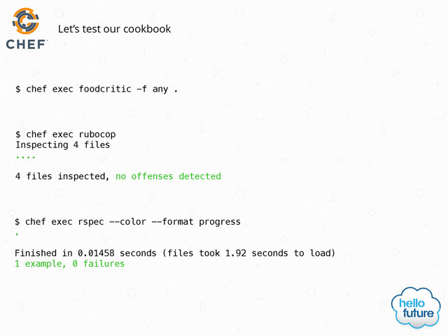 $ chef exec foodcritic -f any .
Let’s test our cookbook
$ chef exec rubocop
Inspecting 4 files
....
4 files inspected, no offenses detected
$ chef exec rspec --color --format progress
.
Finished in 0.01458 seconds (files took 1.92 seconds to load)
1 example, 0 failures
