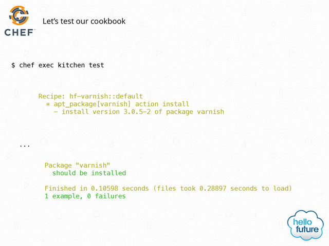 $ chef exec kitchen test
Let’s test our cookbook
Recipe: hf-varnish::default
* apt_package[varnish] action install
- install version 3.0.5-2 of package varnish
Package "varnish"
should be installed
Finished in 0.10598 seconds (files took 0.28897 seconds to load)
1 example, 0 failures
…
