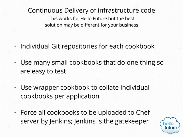 Continuous Delivery of infrastructure code
• Individual Git repositories for each cookbook
• Use many small cookbooks that do one thing so
are easy to test
• Use wrapper cookbook to collate individual
cookbooks per application
• Force all cookbooks to be uploaded to Chef
server by Jenkins; Jenkins is the gatekeeper
This works for Hello Future but the best 
solution may be diﬀerent for your business
