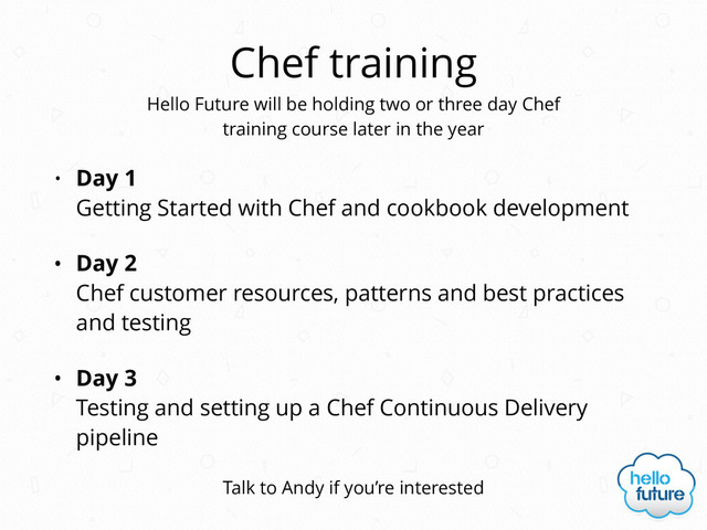 Chef training
• Day 1  
Getting Started with Chef and cookbook development
• Day 2 
Chef customer resources, patterns and best practices
and testing
• Day 3 
Testing and setting up a Chef Continuous Delivery
pipeline
Hello Future will be holding two or three day Chef 
training course later in the year
Talk to Andy if you’re interested
