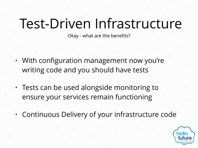 Test-Driven Infrastructure
• With conﬁguration management now you’re
writing code and you should have tests
• Tests can be used alongside monitoring to
ensure your services remain functioning
• Continuous Delivery of your infrastructure code
Okay - what are the beneﬁts?
