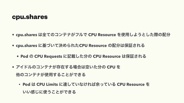 cpu.shares
• cpu.shares ͸શͯͷίϯςφ͕ϑϧͰ CPU Resource Λ࢖༻͠Α͏ͱͨ͠ࡍͷ഑෼
• cpu.shares ʹج͍ܾͮͯΊΒΕͨCPU Resource ͷ഑෼͸อূ͞ΕΔ
• Pod ͷ CPU Requests ʹهࡌͨ͠෼ͷ CPU Resource ͸อূ͞ΕΔ
• ΞΠυϧͷίϯςφ͕ଘࡏ͢Δ৔߹͸ۭ͍ͨ෼ͷ CPU Λ
ଞͷίϯςφ͕࢖༻͢Δ͜ͱ͕Ͱ͖Δ
• Pod ͸ CPU Limits ʹୡ͍ͯ͠ͳ͚Ε͹༨͍ͬͯΔ CPU Resource Λ
͍͍ײ͡ʹ࢖͏͜ͱ͕Ͱ͖Δ
