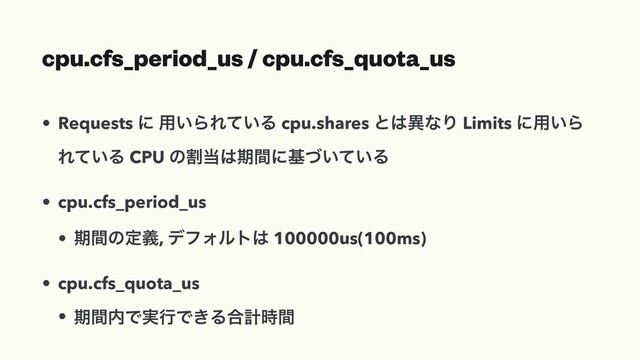 cpu.cfs_period_us / cpu.cfs_quota_us
• Requests ʹ ༻͍ΒΕ͍ͯΔ cpu.shares ͱ͸ҟͳΓ Limits ʹ༻͍Β
Ε͍ͯΔ CPU ͷׂ౰͸ظؒʹج͍͍ͮͯΔ
• cpu.cfs_period_us
• ظؒͷఆٛ, σϑΥϧτ͸ 100000us(100ms)
• cpu.cfs_quota_us
• ظؒ಺Ͱ࣮ߦͰ͖Δ߹ܭ࣌ؒ
