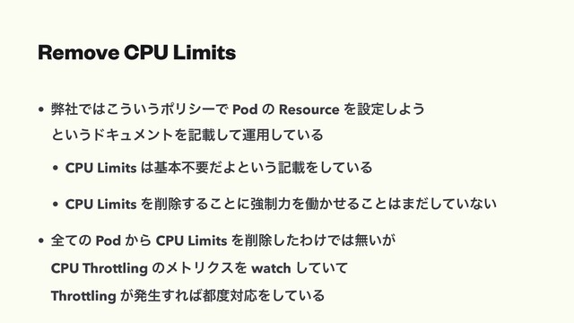 Remove CPU Limits
• ฐࣾͰ͸͜͏͍͏ϙϦγʔͰ Pod ͷ Resource Λઃఆ͠Α͏
ͱ͍͏υΩϡϝϯτΛهࡌͯ͠ӡ༻͍ͯ͠Δ
• CPU Limits ͸جຊෆཁͩΑͱ͍͏هࡌΛ͍ͯ͠Δ
• CPU Limits Λ࡟আ͢Δ͜ͱʹڧ੍ྗΛಇ͔ͤΔ͜ͱ͸·͍ͩͯ͠ͳ͍
• શͯͷ Pod ͔Β CPU Limits Λ࡟আͨ͠Θ͚Ͱ͸ແ͍͕
CPU Throttling ͷϝτϦΫεΛ watch ͍ͯͯ͠
Throttling ͕ൃੜ͢Ε͹౎౓ରԠΛ͍ͯ͠Δ
