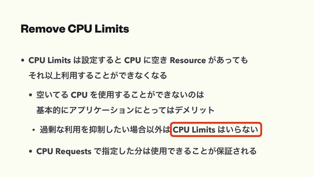 Remove CPU Limits
• CPU Limits ͸ઃఆ͢Δͱ CPU ʹۭ͖ Resource ͕͋ͬͯ΋
ͦΕҎ্ར༻͢Δ͜ͱ͕Ͱ͖ͳ͘ͳΔ
• ۭ͍ͯΔ CPU Λ࢖༻͢Δ͜ͱ͕Ͱ͖ͳ͍ͷ͸
جຊతʹΞϓϦέʔγϣϯʹͱͬͯ͸σϝϦοτ
• ա৒ͳར༻Λ཈੍͍ͨ͠৔߹Ҏ֎͸ CPU Limits ͸͍Βͳ͍
• CPU Requests Ͱࢦఆͨ͠෼͸࢖༻Ͱ͖Δ͜ͱ͕อূ͞ΕΔ

