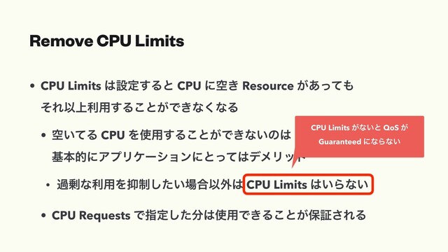 Remove CPU Limits
• CPU Limits ͸ઃఆ͢Δͱ CPU ʹۭ͖ Resource ͕͋ͬͯ΋
ͦΕҎ্ར༻͢Δ͜ͱ͕Ͱ͖ͳ͘ͳΔ
• ۭ͍ͯΔ CPU Λ࢖༻͢Δ͜ͱ͕Ͱ͖ͳ͍ͷ͸
جຊతʹΞϓϦέʔγϣϯʹͱͬͯ͸σϝϦοτ
• ա৒ͳར༻Λ཈੍͍ͨ͠৔߹Ҏ֎͸ CPU Limits ͸͍Βͳ͍
• CPU Requests Ͱࢦఆͨ͠෼͸࢖༻Ͱ͖Δ͜ͱ͕อূ͞ΕΔ
CPU Limits ͕ͳ͍ͱ QoS ͕
Guaranteed ʹͳΒͳ͍

