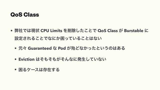 QoS Class
• ฐࣾͰ͸ݱঢ় CPU Limits Λ࡟আͨ͜͠ͱͰ QoS Class ͕ Burstable ʹ
ઃఆ͞ΕΔ͜ͱͰͳʹ͔ࠔ͍ͬͯΔ͜ͱ͸ͳ͍
• ݩʑ Guaranteed ͳ Pod ͕ຆͲͳ͔ͬͨͱ͍͏ͷ͸͋Δ
• Eviction ͸ͦ΋ͦ΋͕ͦΜͳʹൃੜ͍ͯ͠ͳ͍
• ࠔΔέʔε͸ଘࡏ͢Δ
