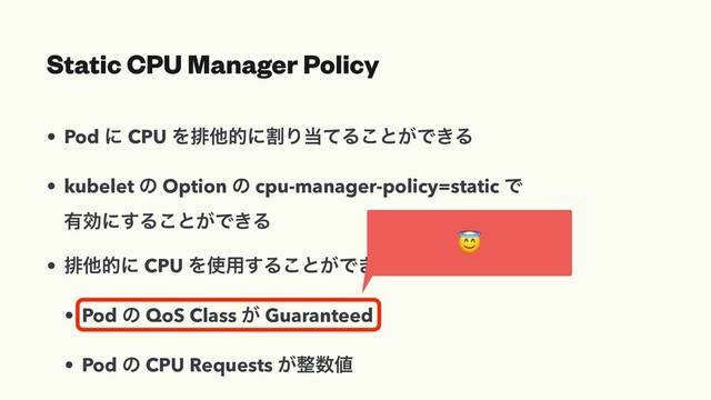Static CPU Manager Policy
• Pod ʹ CPU ΛഉଞతʹׂΓ౰ͯΔ͜ͱ͕Ͱ͖Δ
• kubelet ͷ Option ͷ cpu-manager-policy=static Ͱ
༗ޮʹ͢Δ͜ͱ͕Ͱ͖Δ
• ഉଞతʹ CPU Λ࢖༻͢Δ͜ͱ͕Ͱ͖Δ৚݅
• Pod ͷ QoS Class ͕ Guaranteed
• Pod ͷ CPU Requests ͕੔਺஋

