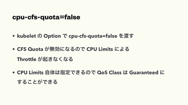 cpu-cfs-quota=false
• kubelet ͷ Option Ͱ cpu-cfs-quota=false Λ౉͢
• CFS Quota ͕ແޮʹͳΔͷͰ CPU Limits ʹΑΔ
Throttle ͕ى͖ͳ͘ͳΔ
• CPU Limits ࣗମ͸ࢦఆͰ͖ΔͷͰ QoS Class ͸ Guaranteed ʹ
͢Δ͜ͱ͕Ͱ͖Δ
