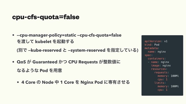 cpu-cfs-quota=false
• --cpu-manager-policy=static —cpu-cfs-quota=false
Λ౉ͯ͠ kubelet Λىಈ͢Δ
(ผͰ —kube-reserved ͱ —system-reserved Λࢦఆ͍ͯ͠Δ)
• QoS ͕ Guaranteed ͔ͭ CPU Requests ͕੔਺஋ʹ
ͳΔΑ͏ͳ Pod Λ༻ҙ
• 4 Core ͷ Node த 1 Core Λ Nginx Pod ʹઐ༗ͤ͞Δ
