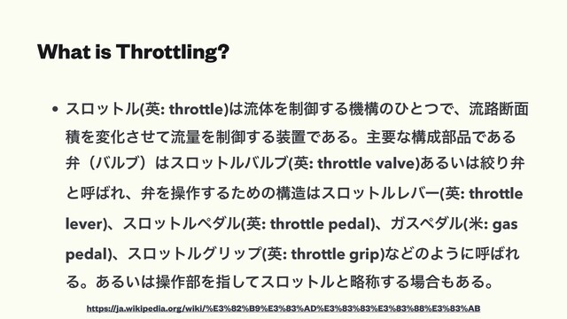 What is Throttling?
• εϩοτϧ(ӳ: throttle)͸ྲྀମΛ੍ޚ͢ΔػߏͷͻͱͭͰɺྲྀ࿏அ໘
ੵΛมԽͤͯ͞ྲྀྔΛ੍ޚ͢Δ૷ஔͰ͋Δɻओཁͳߏ੒෦඼Ͱ͋Δ
หʢόϧϒʣ͸εϩοτϧόϧϒ(ӳ: throttle valve)͋Δ͍͸ߜΓห
ͱݺ͹ΕɺหΛૢ࡞͢ΔͨΊͷߏ଄͸εϩοτϧϨόʔ(ӳ: throttle
lever)ɺεϩοτϧϖμϧ(ӳ: throttle pedal)ɺΨεϖμϧ(ถ: gas
pedal)ɺεϩοτϧάϦοϓ(ӳ: throttle grip)ͳͲͷΑ͏ʹݺ͹Ε
Δɻ͋Δ͍͸ૢ࡞෦Λࢦͯ͠εϩοτϧͱུশ͢Δ৔߹΋͋Δɻ
https://ja.wikipedia.org/wiki/%E3%82%B9%E3%83%AD%E3%83%83%E3%83%88%E3%83%AB
