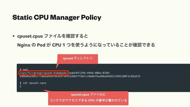 • cpuset.cpus ϑΝΠϧΛ֬ೝ͢Δͱ
Nginx ͷ Pod ͕ CPU 1 ͭΛ࢖͏Α͏ʹͳ͍ͬͯΔ͜ͱ͕֬ೝͰ͖Δ
Static CPU Manager Policy
cpuset σΟϨΫτϦ
cpuset.cpus ϑΝΠϧʹ
ίϯςφ͕ΞΫηεͰ͖Δ CPU ͷ൪߸͕ॻ͔Ε͍ͯΔ
