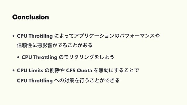 Conclusion
• CPU Throttling ʹΑͬͯΞϓϦέʔγϣϯͷύϑΥʔϚϯε΍
৴པੑʹѱӨڹ͕ͰΔ͜ͱ͕͋Δ
• CPU Throttling ͷϞϦλϦϯάΛ͠Α͏
• CPU Limits ͷ࡟আ΍ CFS Quota Λແޮʹ͢Δ͜ͱͰ
CPU Throttling ΁ͷରࡦΛߦ͏͜ͱ͕Ͱ͖Δ

