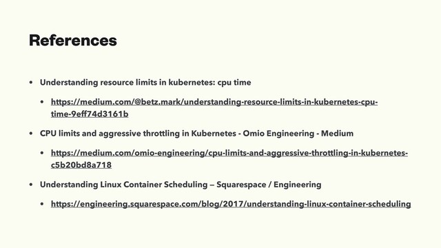 References
• Understanding resource limits in kubernetes: cpu time
• https://medium.com/@betz.mark/understanding-resource-limits-in-kubernetes-cpu-
time-9eff74d3161b
• CPU limits and aggressive throttling in Kubernetes - Omio Engineering - Medium
• https://medium.com/omio-engineering/cpu-limits-and-aggressive-throttling-in-kubernetes-
c5b20bd8a718
• Understanding Linux Container Scheduling — Squarespace / Engineering
• https://engineering.squarespace.com/blog/2017/understanding-linux-container-scheduling
