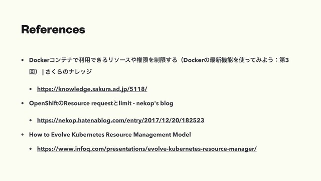 References
• DockerίϯςφͰར༻Ͱ͖ΔϦιʔε΍ݖݶΛ੍ݶ͢ΔʢDockerͷ࠷৽ػೳΛ࢖ͬͯΈΑ͏ɿୈ3
ճʣ | ͘͞ΒͷφϨοδ
• https://knowledge.sakura.ad.jp/5118/
• OpenShiftͷResource requestͱlimit - nekop's blog
• https://nekop.hatenablog.com/entry/2017/12/20/182523
• How to Evolve Kubernetes Resource Management Model
• https://www.infoq.com/presentations/evolve-kubernetes-resource-manager/
