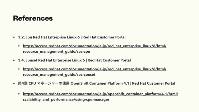 References
• 3.2. cpu Red Hat Enterprise Linux 6 | Red Hat Customer Portal
• https://access.redhat.com/documentation/ja-jp/red_hat_enterprise_linux/6/html/
resource_management_guide/sec-cpu
• 3.4. cpuset Red Hat Enterprise Linux 6 | Red Hat Customer Portal
• https://access.redhat.com/documentation/ja-jp/red_hat_enterprise_linux/6/html/
resource_management_guide/sec-cpuset
• ୈ4ষ CPU Ϛωʔδϟʔͷ࢖༻ OpenShift Container Platform 4.1 | Red Hat Customer Portal
• https://access.redhat.com/documentation/ja-jp/openshift_container_platform/4.1/html/
scalability_and_performance/using-cpu-manager
