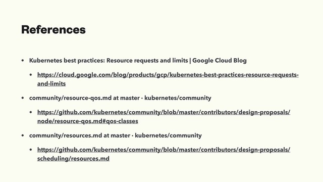 References
• Kubernetes best practices: Resource requests and limits | Google Cloud Blog
• https://cloud.google.com/blog/products/gcp/kubernetes-best-practices-resource-requests-
and-limits
• community/resource-qos.md at master · kubernetes/community
• https://github.com/kubernetes/community/blob/master/contributors/design-proposals/
node/resource-qos.md#qos-classes
• community/resources.md at master · kubernetes/community
• https://github.com/kubernetes/community/blob/master/contributors/design-proposals/
scheduling/resources.md

