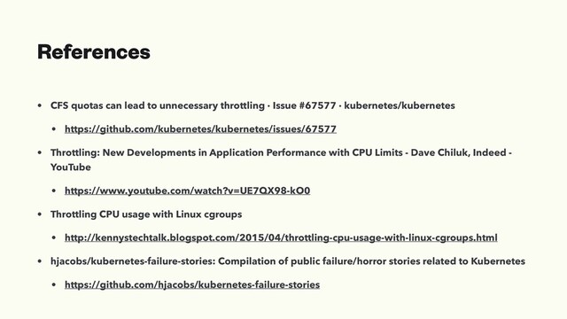 References
• CFS quotas can lead to unnecessary throttling · Issue #67577 · kubernetes/kubernetes
• https://github.com/kubernetes/kubernetes/issues/67577
• Throttling: New Developments in Application Performance with CPU Limits - Dave Chiluk, Indeed -
YouTube
• https://www.youtube.com/watch?v=UE7QX98-kO0
• Throttling CPU usage with Linux cgroups
• http://kennystechtalk.blogspot.com/2015/04/throttling-cpu-usage-with-linux-cgroups.html
• hjacobs/kubernetes-failure-stories: Compilation of public failure/horror stories related to Kubernetes
• https://github.com/hjacobs/kubernetes-failure-stories
