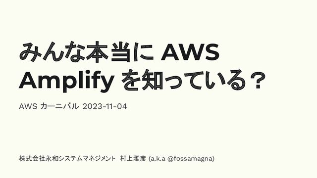 みんな本当に AWS
Amplify を知っている？
AWS カーニバル 2023-11-04
株式会社永和システムマネジメント　村上雅彦 (a.k.a @fossamagna)
