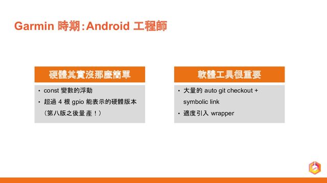 Garmin 時期：Android 工程師
硬體其實沒那麼簡單
• const 變數的浮動
• 超過 4 根 gpio 能表示的硬體版本
（第八版之後量產！）
軟體工具很重要
• 大量的 auto git checkout +
symbolic link
• 適度引入 wrapper
