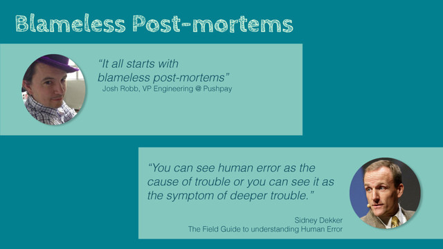 Blameless Post-mortems
“It all starts with
blameless post-mortems”
Josh Robb, VP Engineering @ Pushpay
“You can see human error as the
cause of trouble or you can see it as
the symptom of deeper trouble.”
Sidney Dekker 
The Field Guide to understanding Human Error
