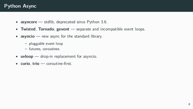 Python Async
• asyncore — stdlib, deprecated since Python 3.6.
• Twisted, Tornado, gevent — separate and incompatible event loops.
• asyncio — new async for the standard library.
– pluggable event loop
– futures, coroutines
• uvloop — drop-in replacement for asyncio.
• curio, trio — coroutine-ﬁrst.
8
