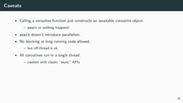 Caveats
• Calling a coroutine function just constructs an awaitable coroutine object.
– await or nothing happens!
• await doesn’t introduce parallelism.
• No blocking or long-running code allowed.
– but oﬀ-thread is ok
• All coroutines run in a single thread.
– caution with classic “async” APIs
15
