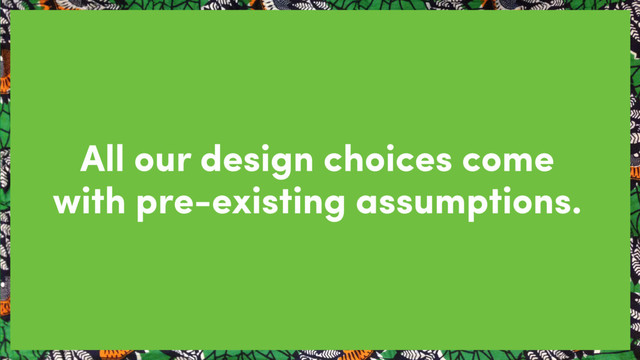 All our design choices come
with pre-existing assumptions.
