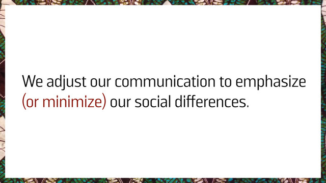 We adjust our communication to emphasize
(or minimize) our social differences.
