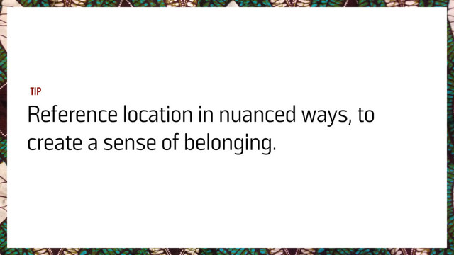 Reference location in nuanced ways, to
create a sense of belonging.
TIP
