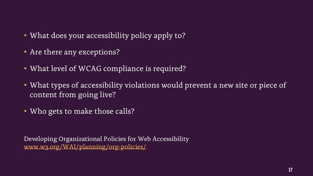 17
• What does your accessibility policy apply to?
• Are there any exceptions?
• What level of WCAG compliance is required?
• What types of accessibility violations would prevent a new site or piece of
content from going live?
• Who gets to make those calls?
Developing Organizational Policies for Web Accessibility
www.w3.org/WAI/planning/org-policies/
