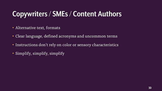 30
• Alternative text, formats
• Clear language, defined acronyms and uncommon terms
• Instructions don't rely on color or sensory characteristics
• Simplify, simplify, simplify
Copywriters / SMEs / Content Authors
