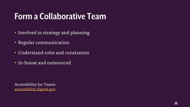 38
• Involved in strategy and planning
• Regular communication
• Understand roles and constraints
• In-house and outsourced
Form a Collaborative Team
Accessibility for Teams
accessibility.digital.gov
