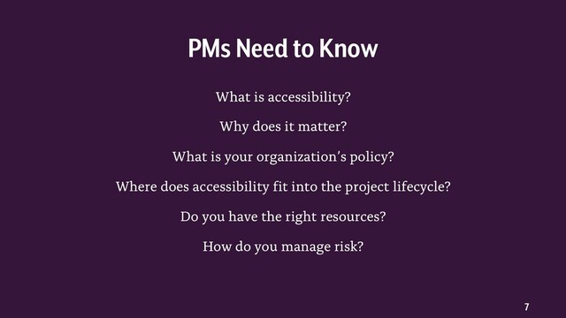 7
What is accessibility?
Why does it matter?
What is your organization’s policy?
Where does accessibility fit into the project lifecycle?
Do you have the right resources?
How do you manage risk?
PMs Need to Know
