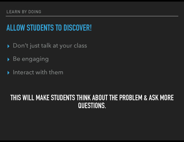LEARN BY DOING
ALLOW STUDENTS TO DISCOVER!
▸ Don’t just talk at your class
▸ Be engaging
▸ Interact with them
THIS WILL MAKE STUDENTS THINK ABOUT THE PROBLEM & ASK MORE
QUESTIONS.
