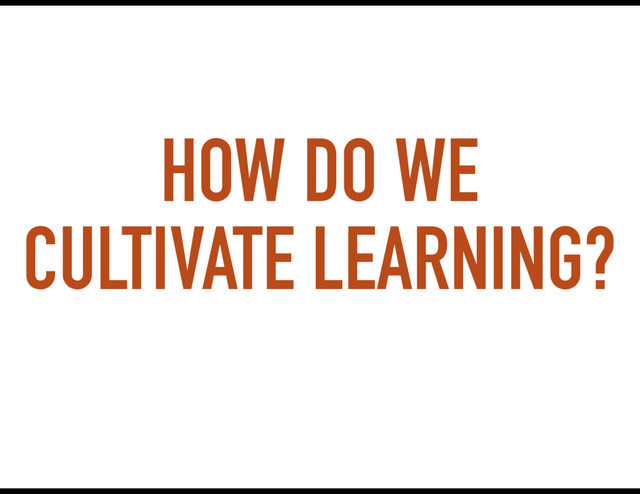 HOW DO WE
CULTIVATE LEARNING?
