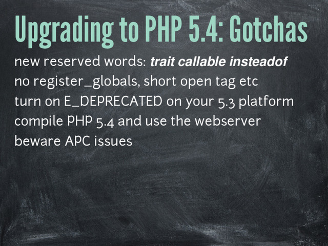 Upgrading to PHP 5.4: Gotchas
new reserved words: trait callable insteadof
no register_globals, short open tag etc
turn on E_DEPRECATED on your 5.3 platform
compile PHP 5.4 and use the webserver
beware APC issues
