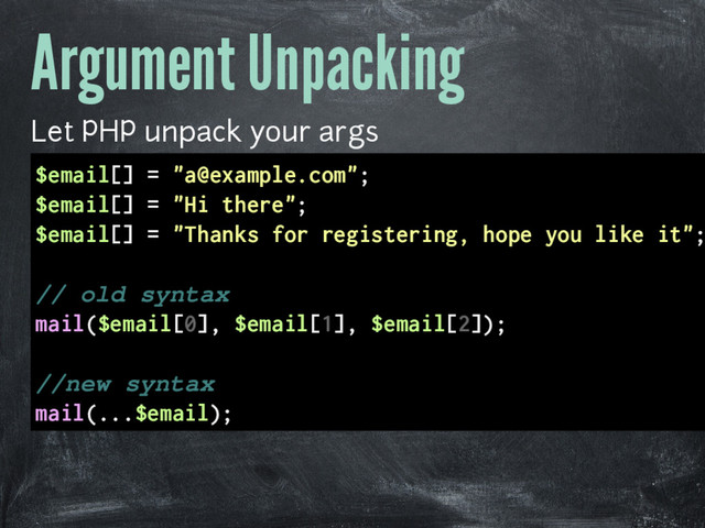 Argument Unpacking
Let PHP unpack your args
$email[] = "a@example.com";
$email[] = "Hi there";
$email[] = "Thanks for registering, hope you like it";
// old syntax
mail($email[0], $email[1], $email[2]);
//new syntax
mail(...$email);

