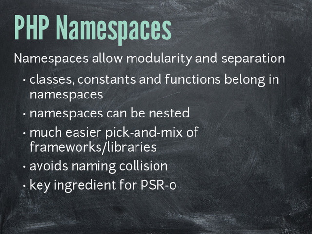 PHP Namespaces
Namespaces allow modularity and separation
• classes, constants and functions belong in
namespaces
• namespaces can be nested
• much easier pick-and-mix of
frameworks/libraries
• avoids naming collision
• key ingredient for PSR-0
